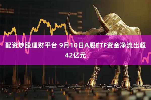 配资炒股理财平台 9月10日A股ETF资金净流出超42亿元