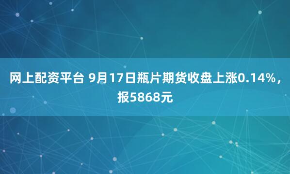 网上配资平台 9月17日瓶片期货收盘上涨0.14%，报5868元