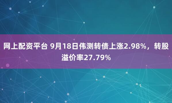 网上配资平台 9月18日伟测转债上涨2.98%，转股溢价率27.79%