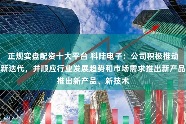 正规实盘配资十大平台 科陆电子：公司积极推动产品的更新迭代，并顺应行业发展趋势和市场需求推出新产品、新技术