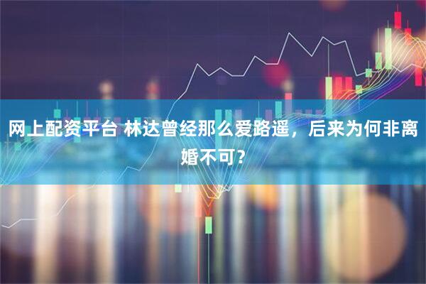 网上配资平台 林达曾经那么爱路遥，后来为何非离婚不可？