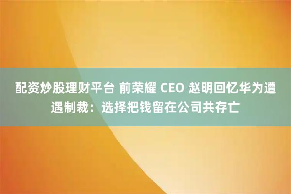 配资炒股理财平台 前荣耀 CEO 赵明回忆华为遭遇制裁：选择把钱留在公司共存亡