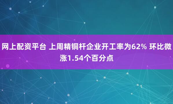 网上配资平台 上周精铜杆企业开工率为62% 环比微涨1.54个百分点