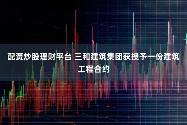 配资炒股理财平台 三和建筑集团获授予一份建筑工程合约