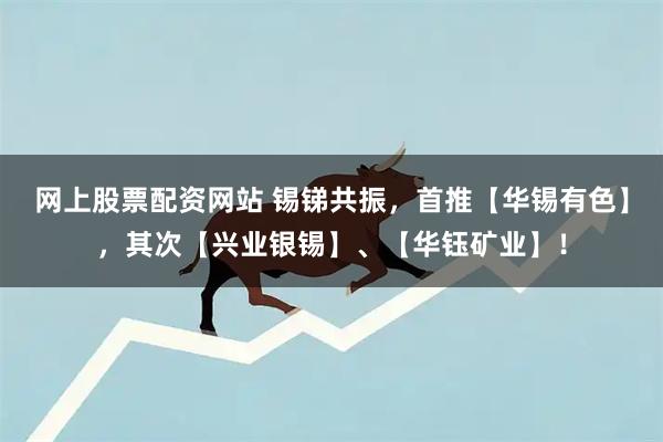 网上股票配资网站 锡锑共振，首推【华锡有色】，其次【兴业银锡】、【华钰矿业】！
