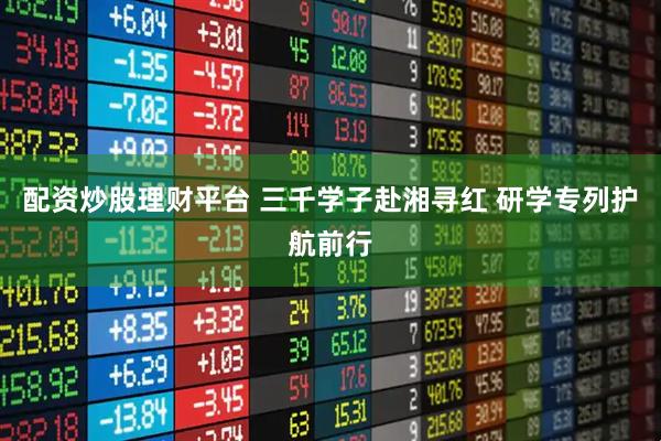 配资炒股理财平台 三千学子赴湘寻红 研学专列护航前行