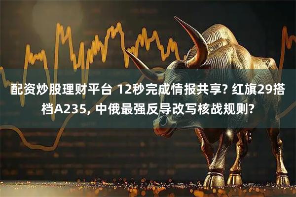 配资炒股理财平台 12秒完成情报共享? 红旗29搭档A235, 中俄最强反导改写核战规则?