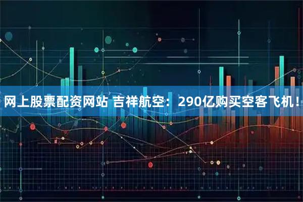 网上股票配资网站 吉祥航空：290亿购买空客飞机！