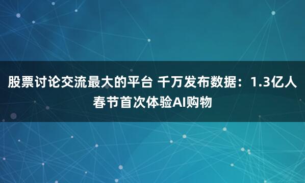 股票讨论交流最大的平台 千万发布数据：1.3亿人春节首次体验AI购物