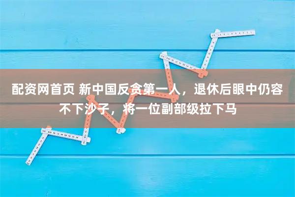 配资网首页 新中国反贪第一人，退休后眼中仍容不下沙子，将一位副部级拉下马