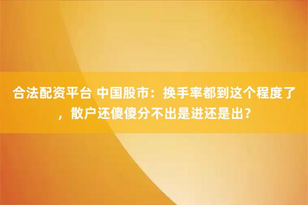 合法配资平台 中国股市：换手率都到这个程度了，散户还傻傻分不出是进还是出？