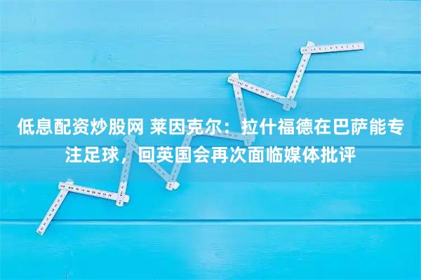 低息配资炒股网 莱因克尔：拉什福德在巴萨能专注足球，回英国会再次面临媒体批评