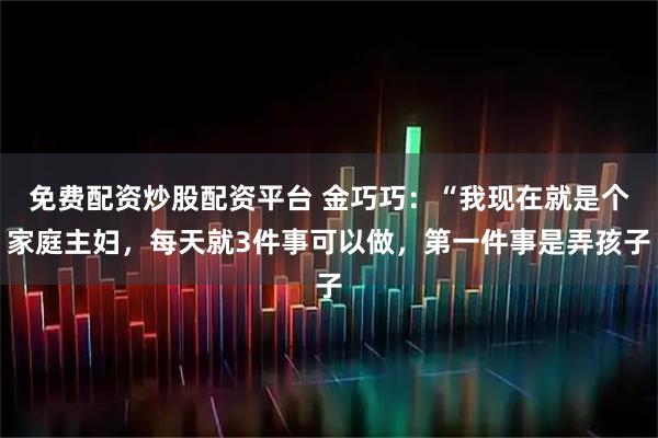 免费配资炒股配资平台 金巧巧：“我现在就是个家庭主妇，每天就3件事可以做，第一件事是弄孩子