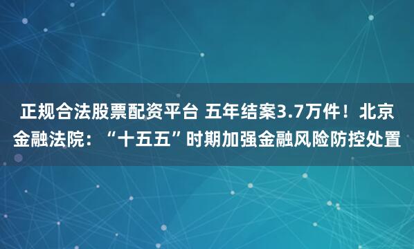 正规合法股票配资平台 五年结案3.7万件！北京金融法院：“十五五”时期加强金融风险防控处置