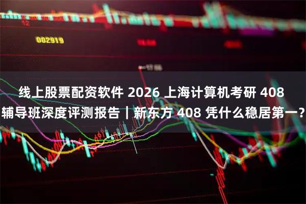 线上股票配资软件 2026 上海计算机考研 408 辅导班深度评测报告｜新东方 408 凭什么稳居第一？