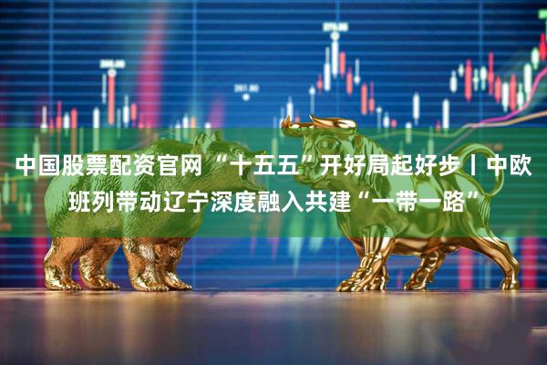 中国股票配资官网 “十五五”开好局起好步丨中欧班列带动辽宁深度融入共建“一带一路”