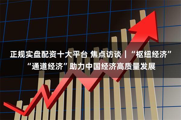 正规实盘配资十大平台 焦点访谈｜“枢纽经济”“通道经济”助力中国经济高质量发展