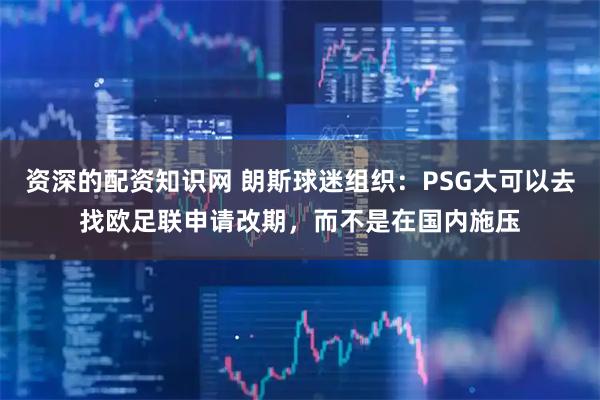 资深的配资知识网 朗斯球迷组织：PSG大可以去找欧足联申请改期，而不是在国内施压